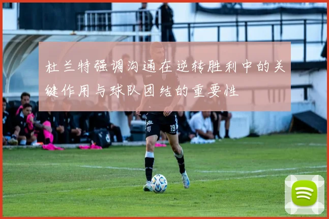 杜兰特强调沟通在逆转胜利中的关键作用与球队团结的重要性