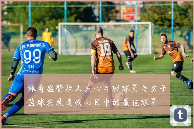 佩奇盛赞欧文关心年轻球员与女子篮球发展是我心目中的最佳球员