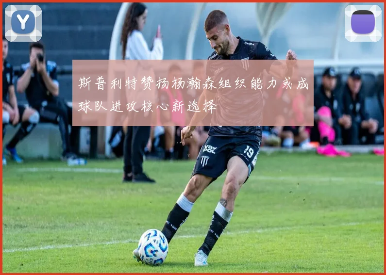 斯普利特赞扬杨瀚森组织能力或成球队进攻核心新选择
