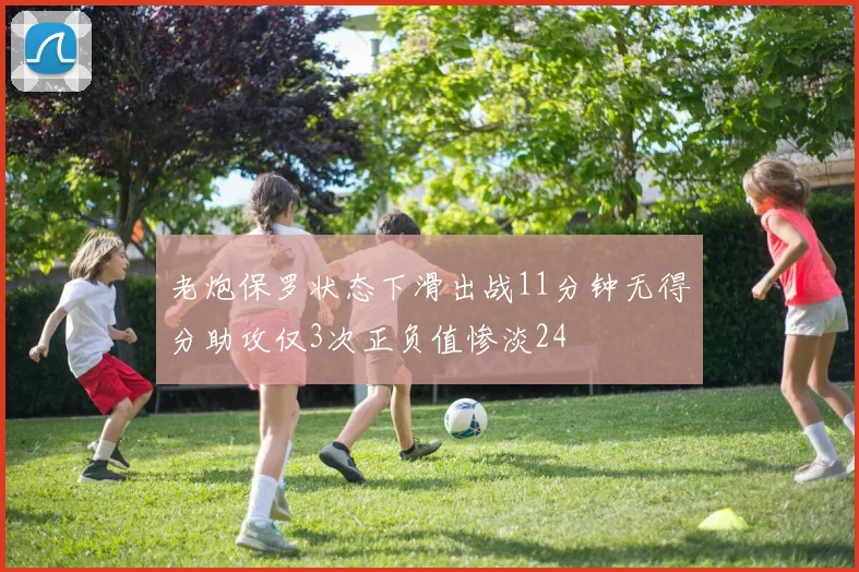 老炮保罗状态下滑出战11分钟无得分助攻仅3次正负值惨淡24