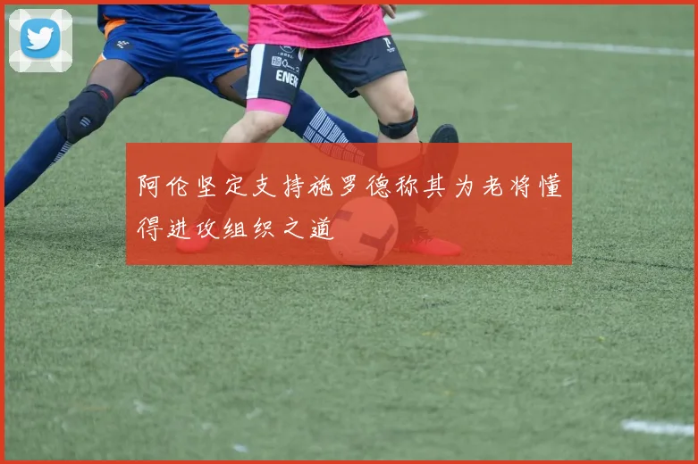 阿伦坚定支持施罗德称其为老将懂得进攻组织之道