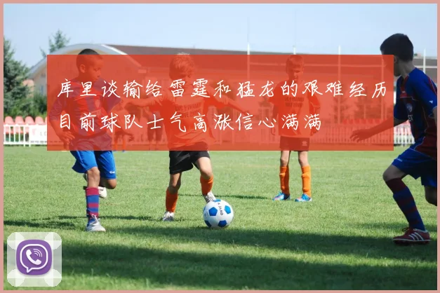 库里谈输给雷霆和猛龙的艰难经历目前球队士气高涨信心满满