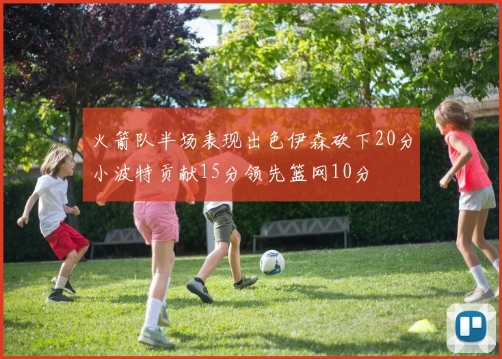火箭队半场表现出色伊森砍下20分小波特贡献15分领先篮网10分