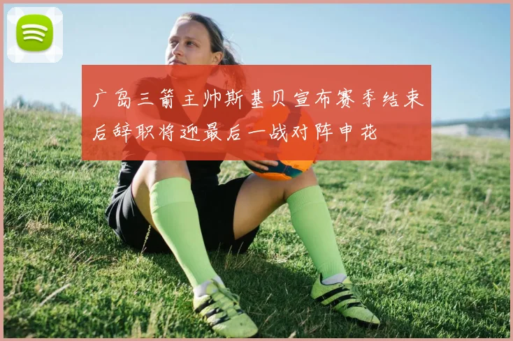 广岛三箭主帅斯基贝宣布赛季结束后辞职将迎最后一战对阵申花