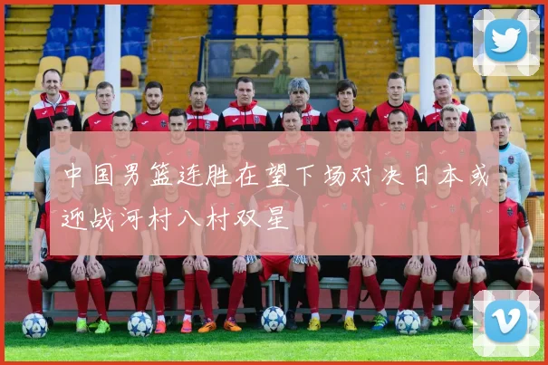 中国男篮连胜在望下场对决日本或迎战河村八村双星