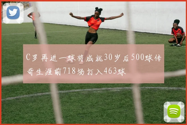 C罗再进一球将成就30岁后500球传奇生涯前718场打入463球