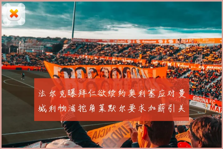 法尔克曝拜仁欲续约奥利塞应对曼城利物浦挖角莱默尔要求加薪引关注