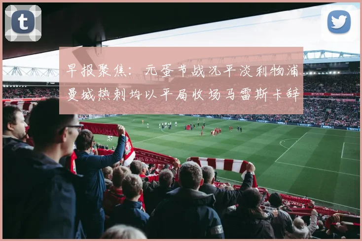 早报聚焦：元蛋节战况平淡利物浦曼城热刺均以平局收场马雷斯卡辞职引发关注