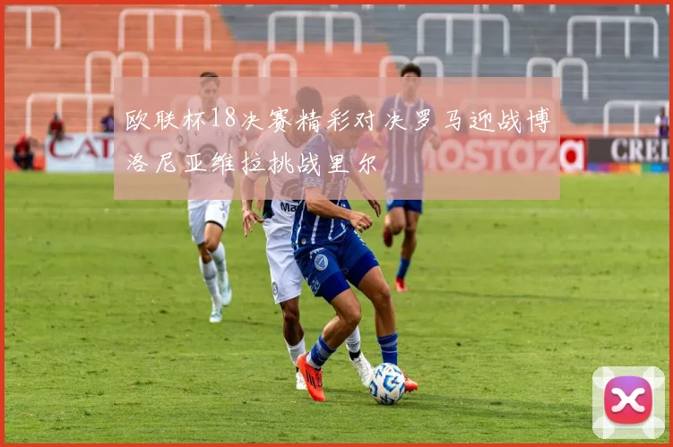 欧联杯18决赛精彩对决罗马迎战博洛尼亚维拉挑战里尔
