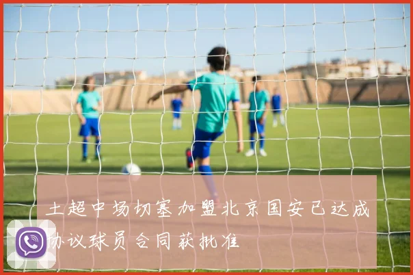 土超中场切塞加盟北京国安已达成协议球员合同获批准
