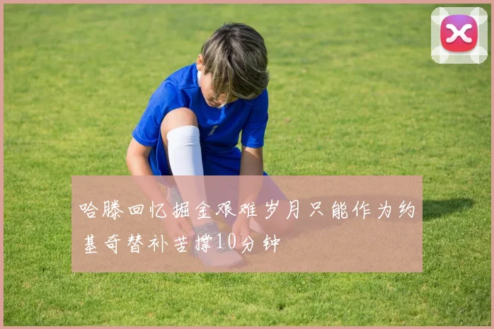 哈滕回忆掘金艰难岁月只能作为约基奇替补苦撑10分钟