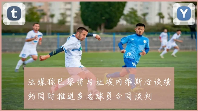 法媒称巴黎将与杜埃内维斯洽谈续约同时推进多名球员合同谈判