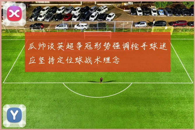 瓜帅谈英超争冠形势强调枪手球迷应坚持定位球战术理念