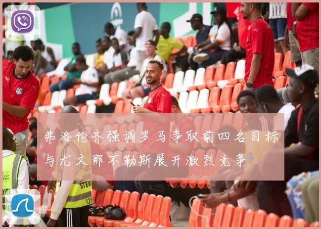 弗洛伦齐强调罗马争取前四名目标与尤文那不勒斯展开激烈竞争