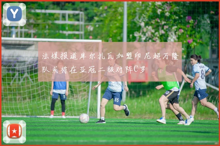 法媒报道库尔扎瓦加盟印尼超万隆队或将在亚冠二级对阵C罗