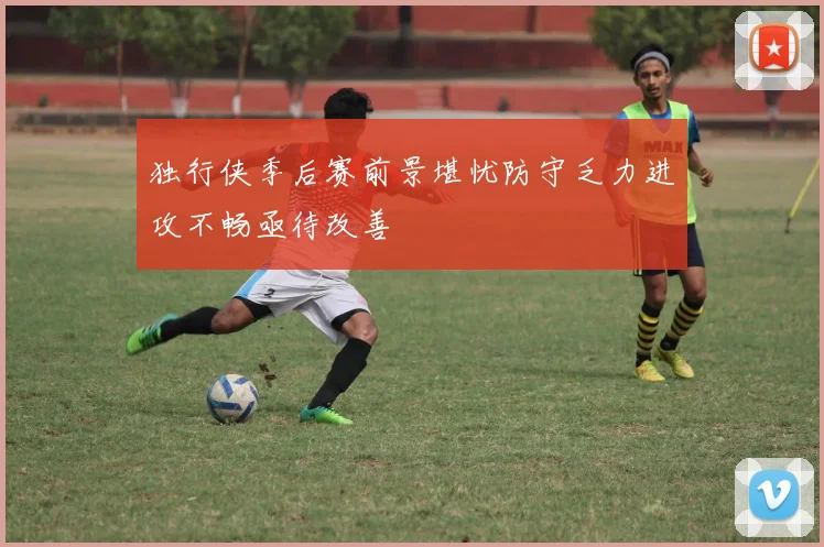 独行侠季后赛前景堪忧防守乏力进攻不畅亟待改善