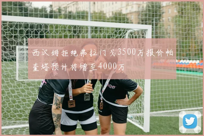 西汉姆拒绝弗拉门戈3500万报价帕奎塔预计将增至4000万