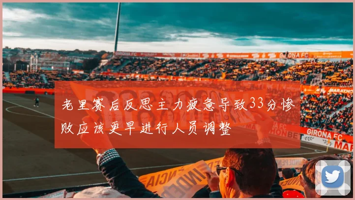 老里赛后反思主力疲惫导致33分惨败应该更早进行人员调整
