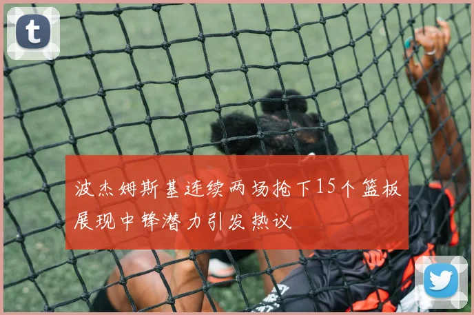 波杰姆斯基连续两场抢下15个篮板展现中锋潜力引发热议