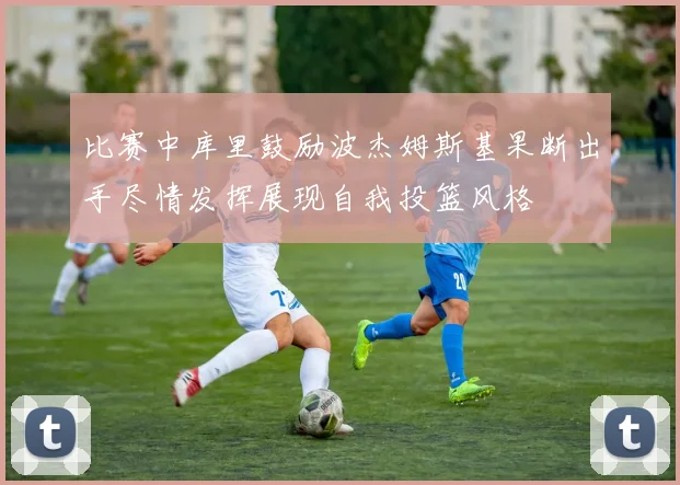 比赛中库里鼓励波杰姆斯基果断出手尽情发挥展现自我投篮风格