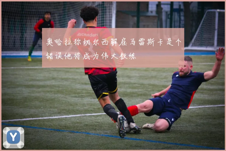 奥哈拉称切尔西解雇马雷斯卡是个错误他将成为伟大教练