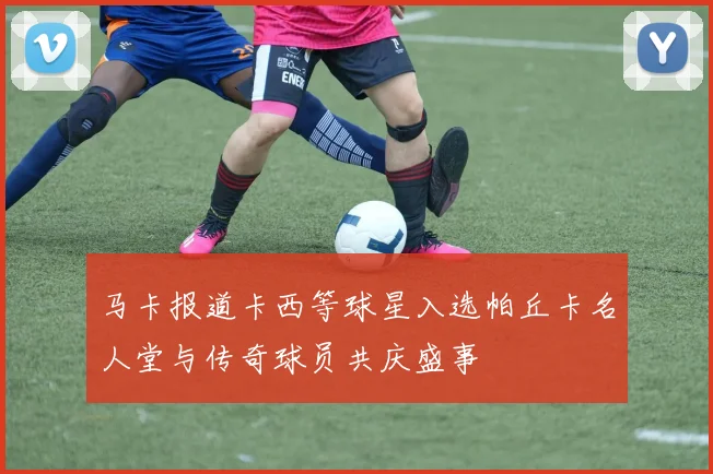 马卡报道卡西等球星入选帕丘卡名人堂与传奇球员共庆盛事
