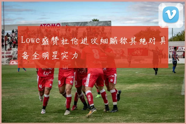 Lowe盛赞杜伦进攻细腻称其绝对具备全明星实力