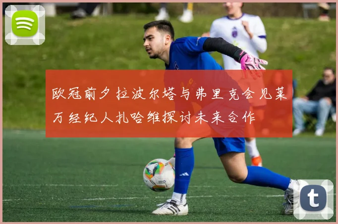 欧冠前夕拉波尔塔与弗里克会见莱万经纪人扎哈维探讨未来合作