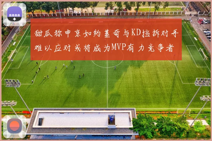 甜瓜称申京如约基奇与KD挡拆对手难以应对或将成为MVP有力竞争者