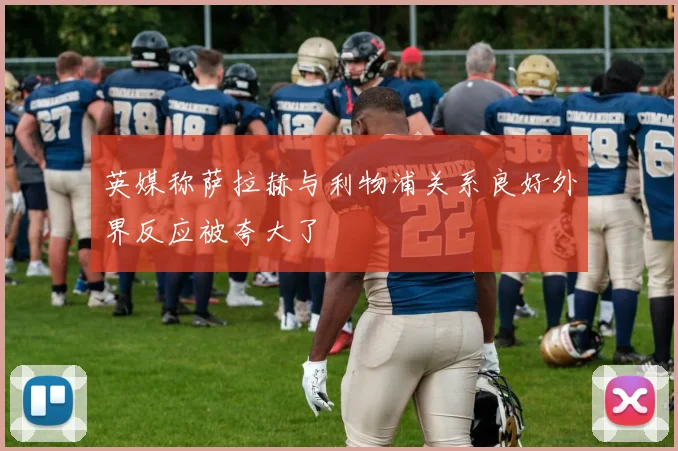英媒称萨拉赫与利物浦关系良好外界反应被夸大了