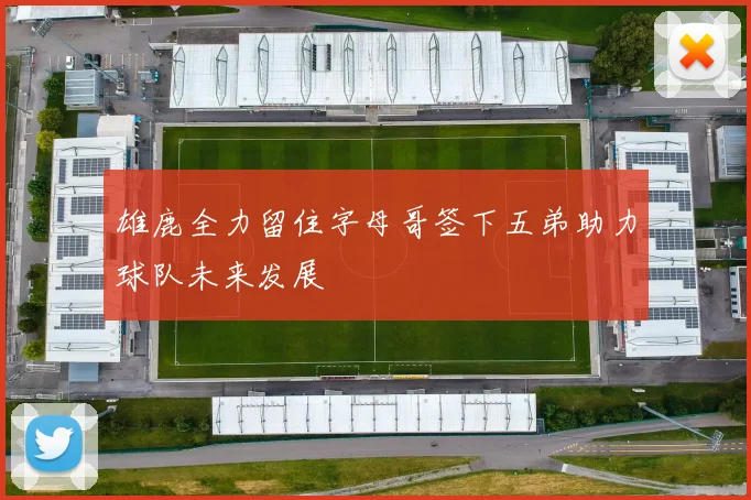 雄鹿全力留住字母哥签下五弟助力球队未来发展