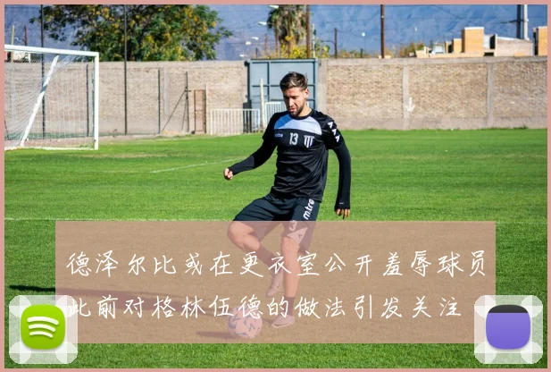 德泽尔比或在更衣室公开羞辱球员此前对格林伍德的做法引发关注